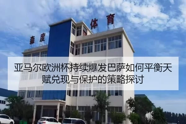 亚马尔欧洲杯持续爆发巴萨如何平衡天赋兑现与保护的策略探讨