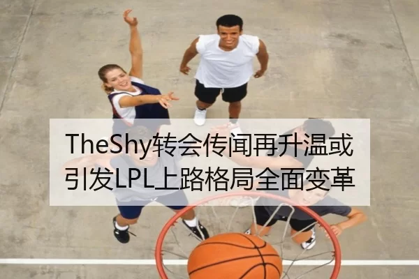 TheShy转会传闻再升温或引发LPL上路格局全面变革